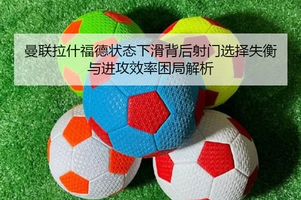 曼联拉什福德状态下滑背后射门选择失衡与进攻效率困局解析