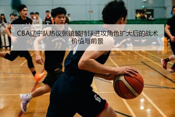 CBA辽宁队热议张镇麟持球进攻角色扩大后的战术价值与前景