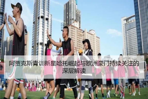 阿贾克斯青训新星哈托崛起与欧洲豪门持续关注的深层解读 - kaiyun