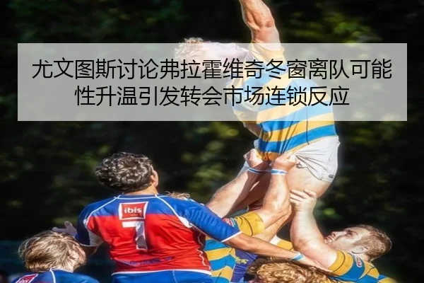 尤文图斯讨论弗拉霍维奇冬窗离队可能性升温引发转会市场连锁反应（kaiyun）