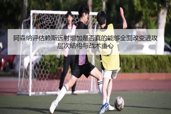 阿森纳评估赖斯远射增加是否真的能够全面改变进攻层次结构与战术重心