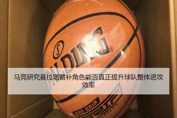 马竞研究莫拉塔替补角色能否真正提升球队整体进攻效率（kaiyun）