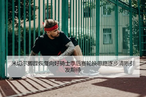 米切尔脚踝恢复向好骑士季后赛轮换思路逐步清晰引发期待（kaiyun）